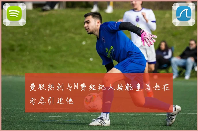 曼联热刺与M费经纪人接触皇马也在考虑引进他