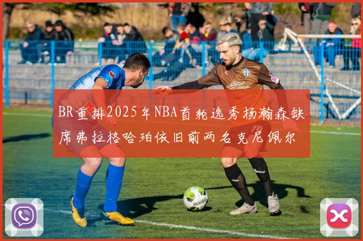 BR重排2025年NBA首轮选秀杨瀚森缺席弗拉格哈珀依旧前两名克尼佩尔锁定探花位
