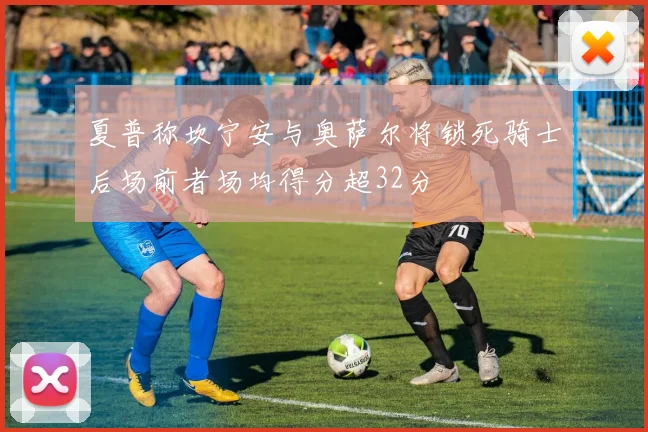 夏普称坎宁安与奥萨尔将锁死骑士后场前者场均得分超32分