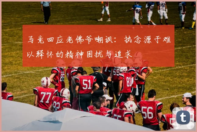 马竞回应老佛爷嘲讽：执念源于难以释怀的精神困扰与追求