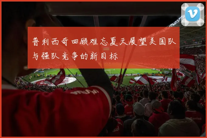 普利西奇回顾难忘夏天展望美国队与强队竞争的新目标