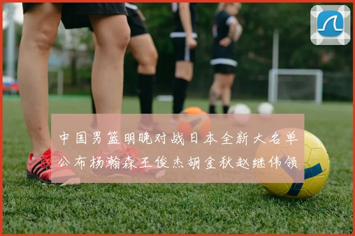 中国男篮明晚对战日本全新大名单公布杨瀚森王俊杰胡金秋赵继伟领衔出战