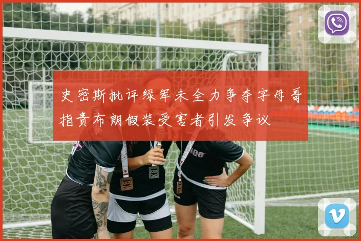 史密斯批评绿军未全力争夺字母哥指责布朗假装受害者引发争议