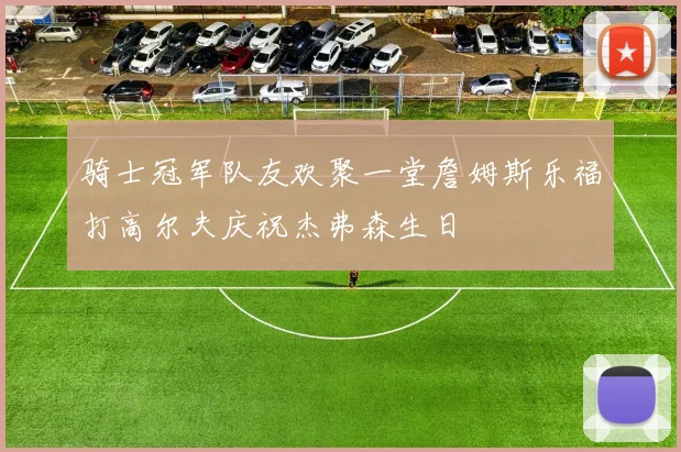 骑士冠军队友欢聚一堂詹姆斯乐福打高尔夫庆祝杰弗森生日
