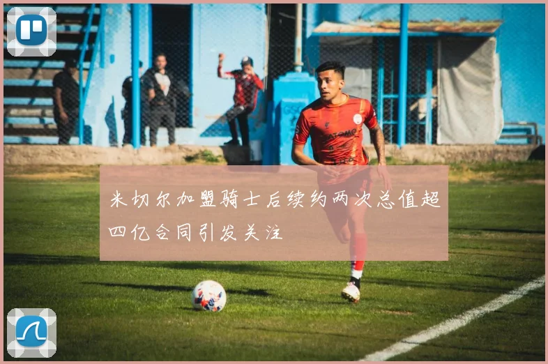 米切尔加盟骑士后续约两次总值超四亿合同引发关注