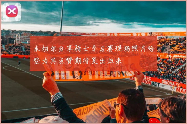 米切尔分享骑士季后赛现场照片哈登为其点赞期待复出归来